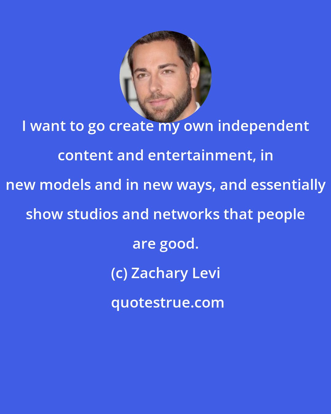 Zachary Levi: I want to go create my own independent content and entertainment, in new models and in new ways, and essentially show studios and networks that people are good.