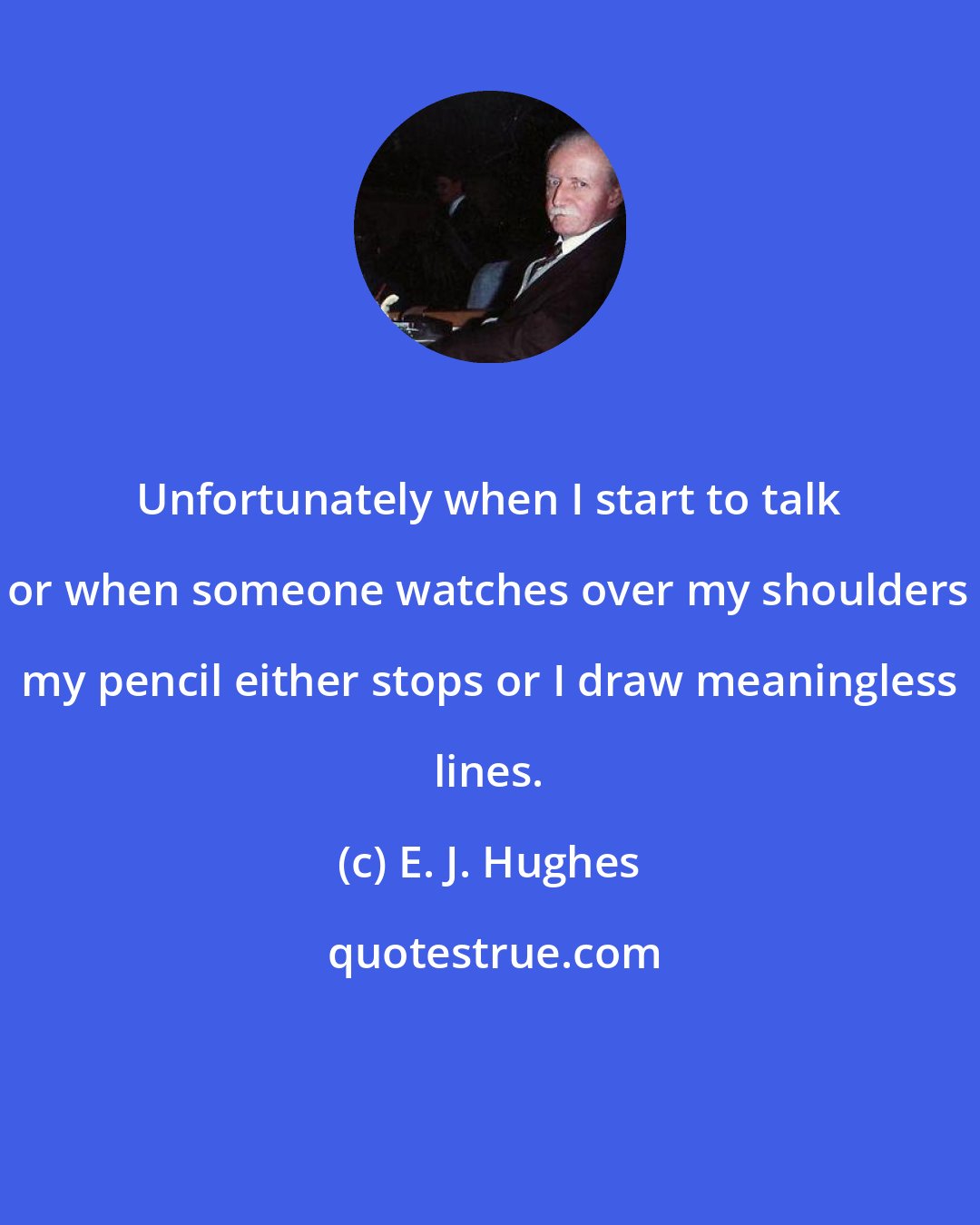 E. J. Hughes: Unfortunately when I start to talk or when someone watches over my shoulders my pencil either stops or I draw meaningless lines.