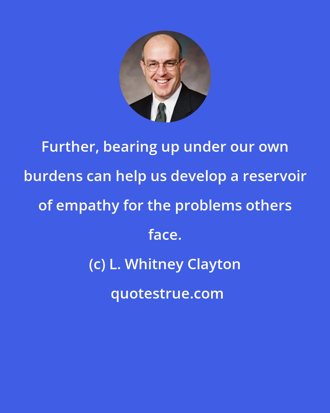 L. Whitney Clayton: Further, bearing up under our own burdens can help us develop a reservoir of empathy for the problems others face.