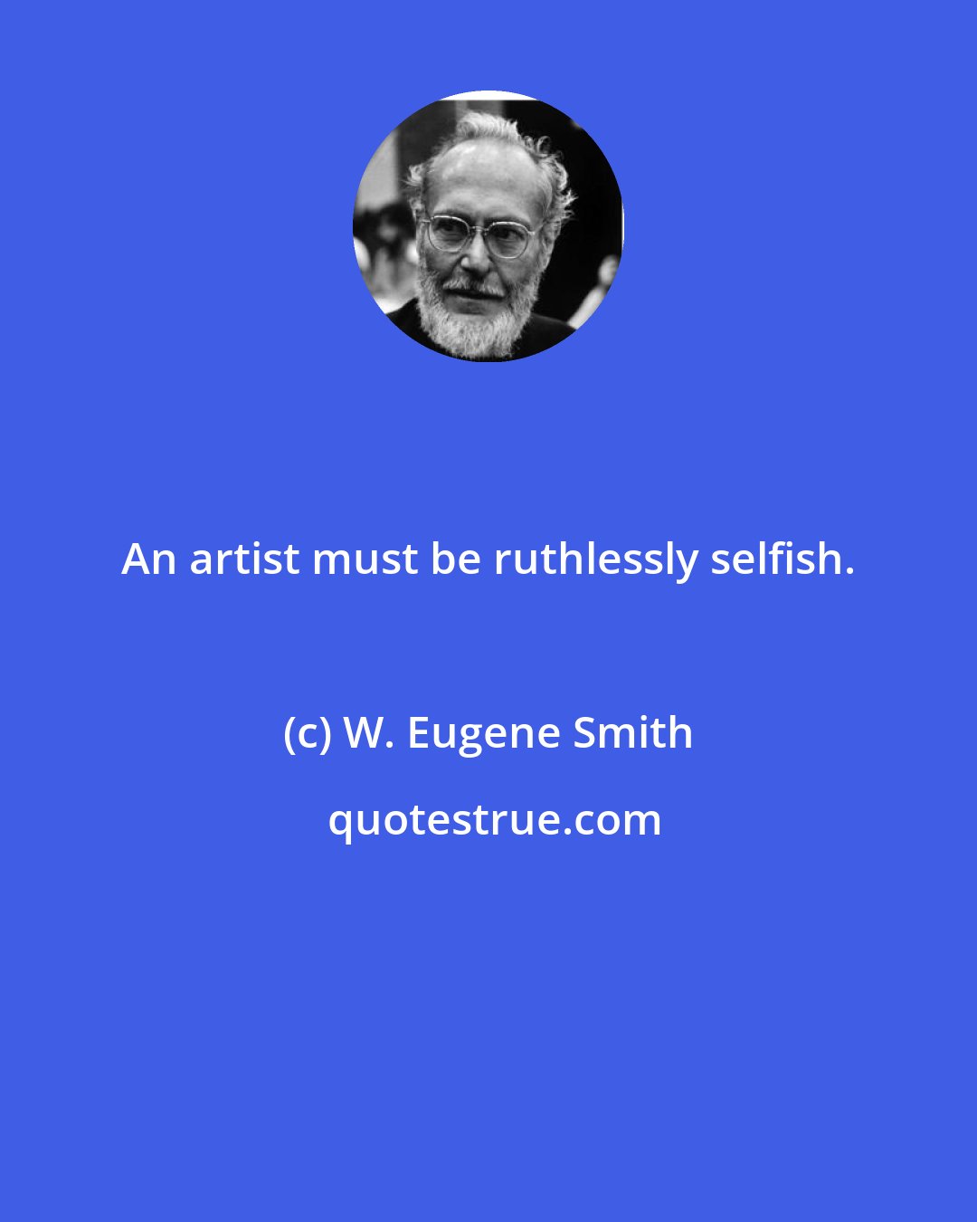 W. Eugene Smith: An artist must be ruthlessly selfish.