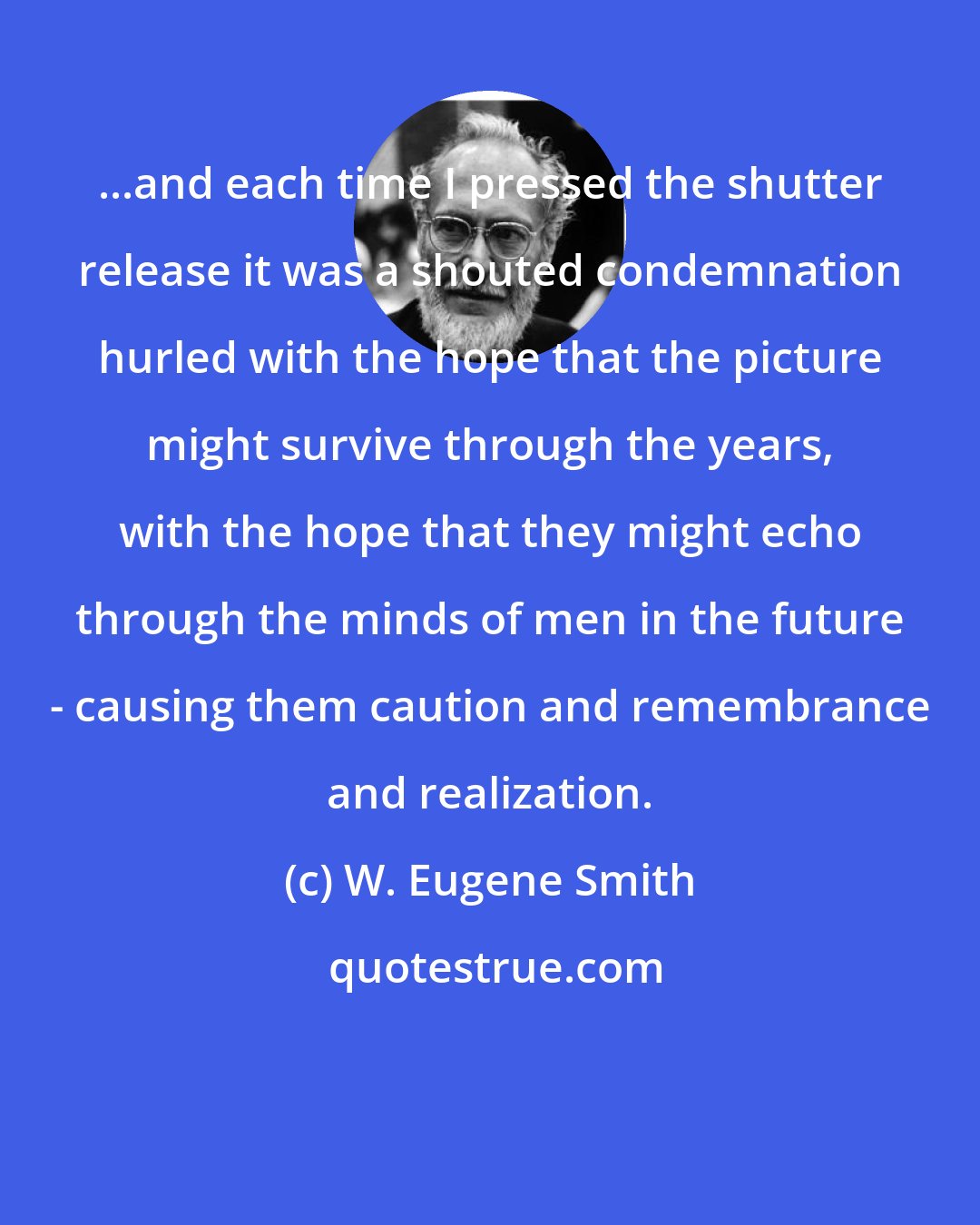 W. Eugene Smith: ...and each time I pressed the shutter release it was a shouted condemnation hurled with the hope that the picture might survive through the years, with the hope that they might echo through the minds of men in the future - causing them caution and remembrance and realization.