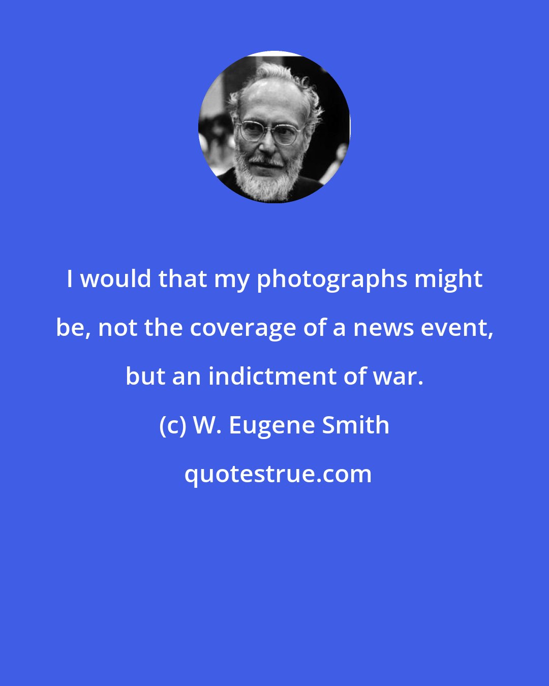 W. Eugene Smith: I would that my photographs might be, not the coverage of a news event, but an indictment of war.