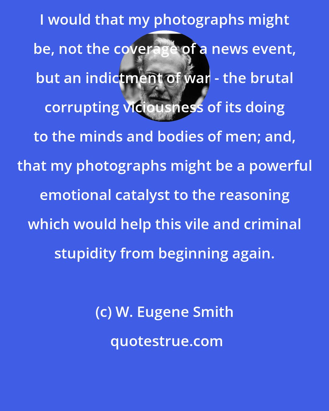 W. Eugene Smith: I would that my photographs might be, not the coverage of a news event, but an indictment of war - the brutal corrupting viciousness of its doing to the minds and bodies of men; and, that my photographs might be a powerful emotional catalyst to the reasoning which would help this vile and criminal stupidity from beginning again.