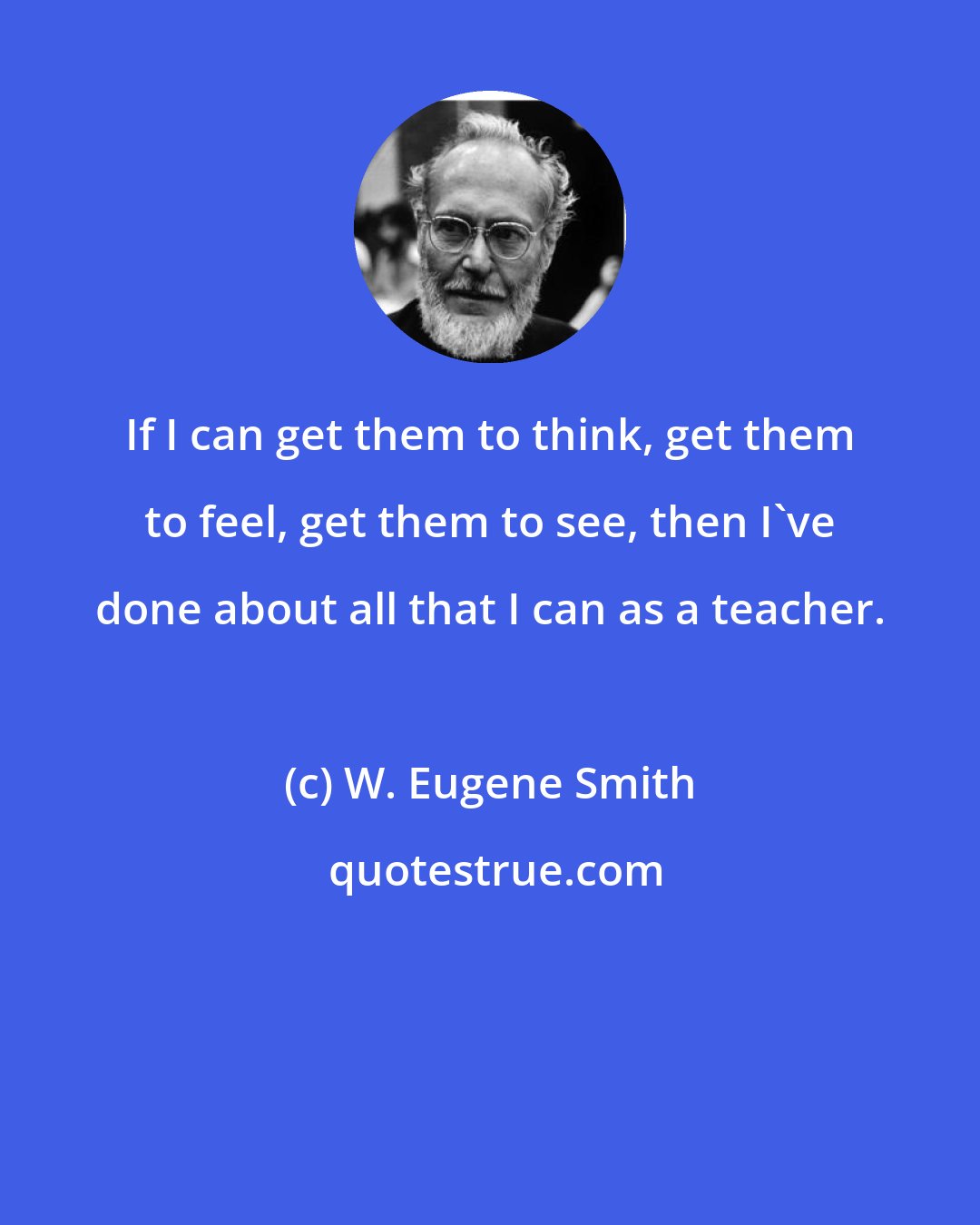 W. Eugene Smith: If I can get them to think, get them to feel, get them to see, then I've done about all that I can as a teacher.