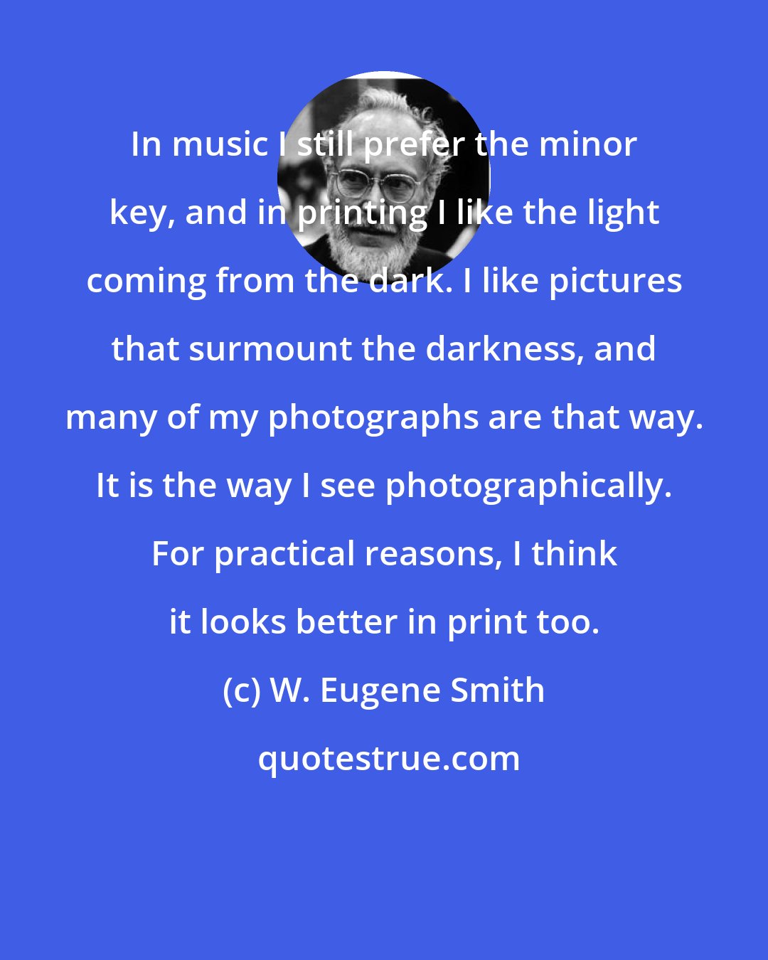 W. Eugene Smith: In music I still prefer the minor key, and in printing I like the light coming from the dark. I like pictures that surmount the darkness, and many of my photographs are that way. It is the way I see photographically. For practical reasons, I think it looks better in print too.