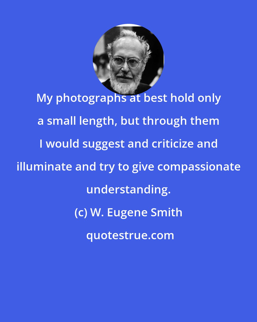 W. Eugene Smith: My photographs at best hold only a small length, but through them I would suggest and criticize and illuminate and try to give compassionate understanding.