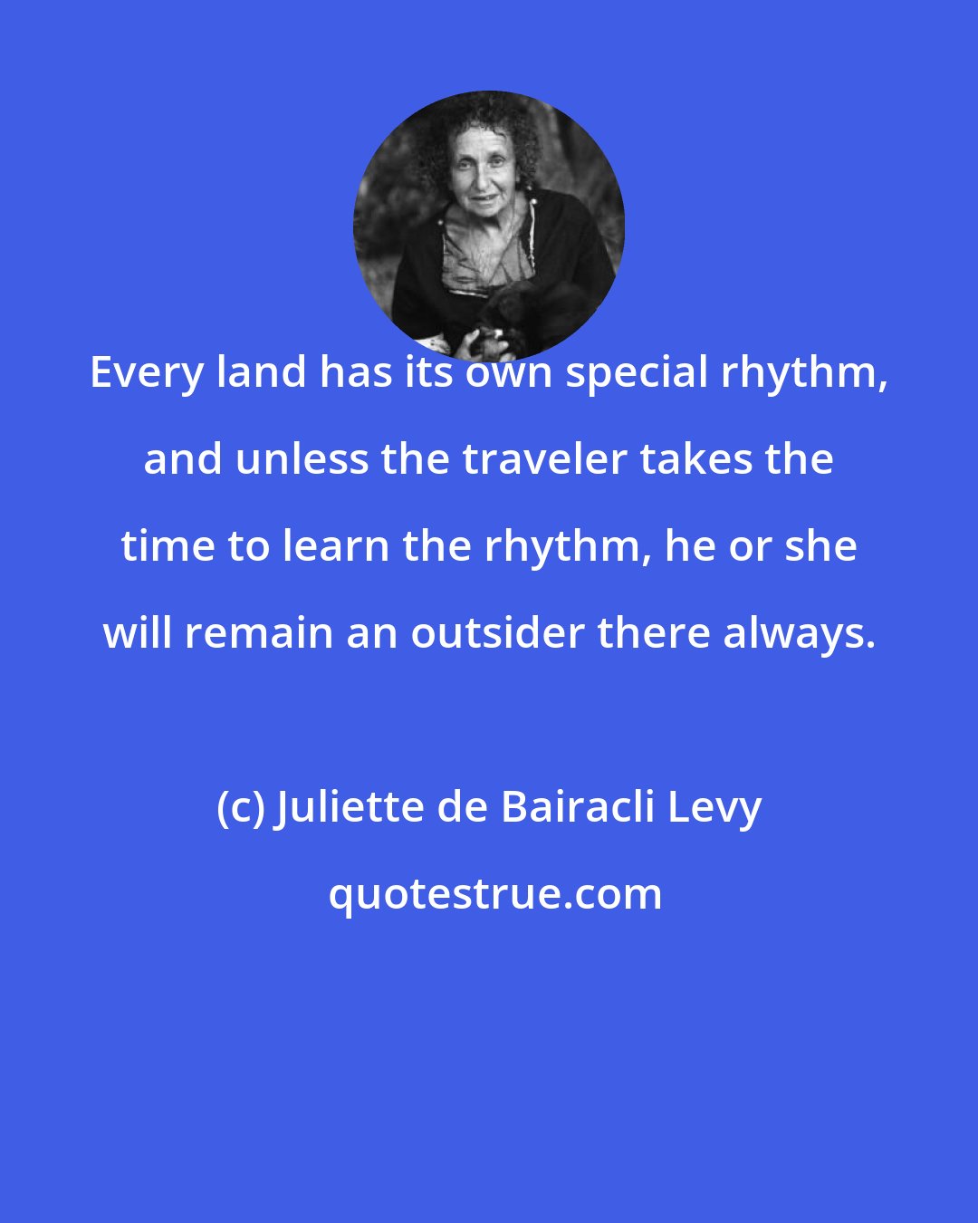 Juliette de Bairacli Levy: Every land has its own special rhythm, and unless the traveler takes the time to learn the rhythm, he or she will remain an outsider there always.