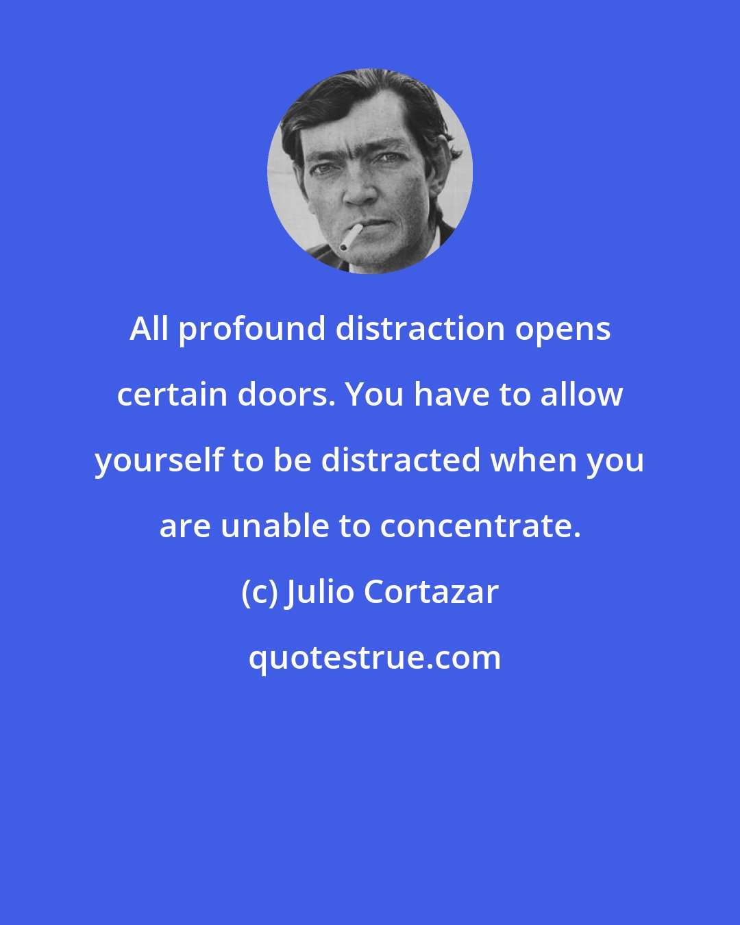 Julio Cortazar: All profound distraction opens certain doors. You have to allow yourself to be distracted when you are unable to concentrate.