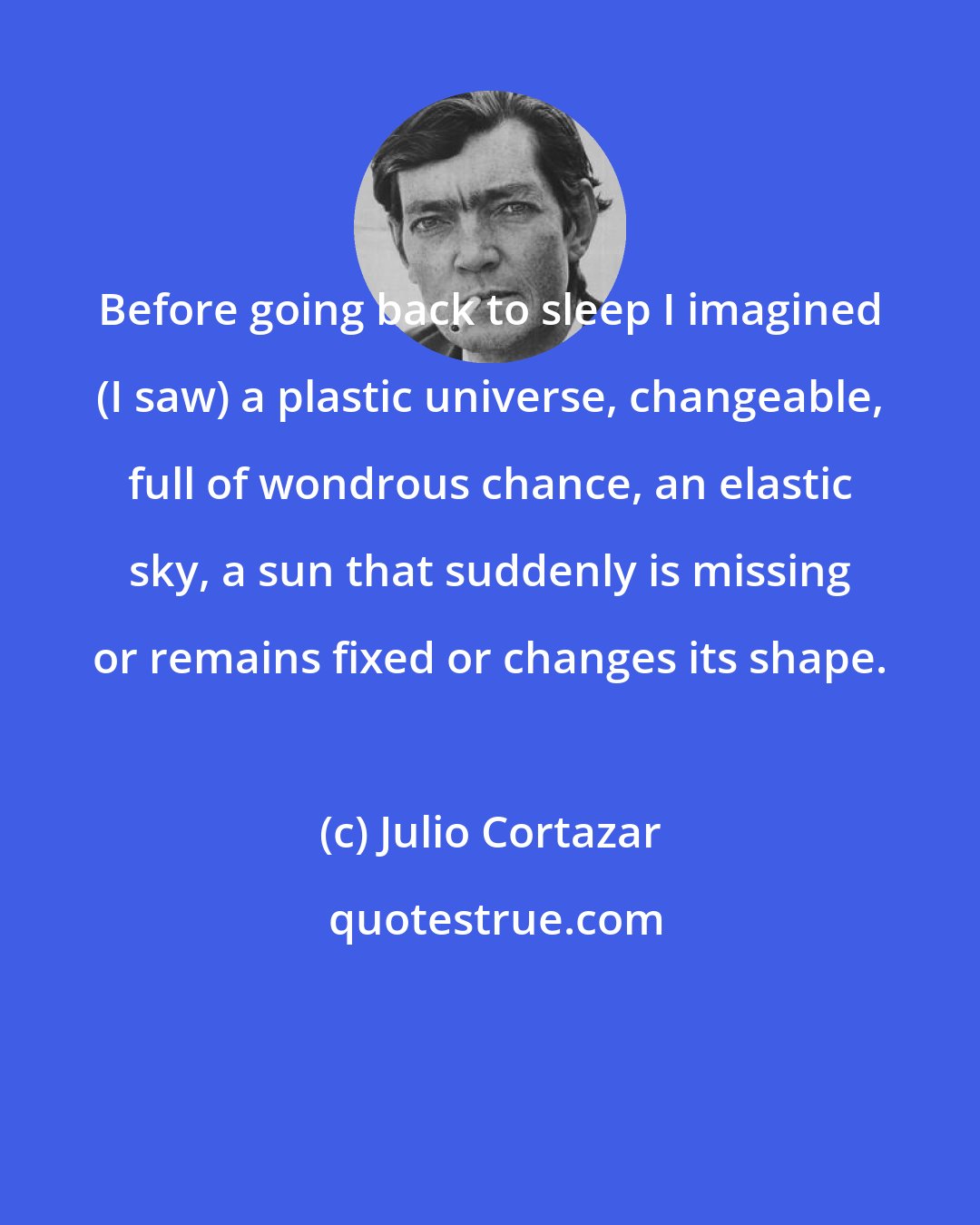 Julio Cortazar: Before going back to sleep I imagined (I saw) a plastic universe, changeable, full of wondrous chance, an elastic sky, a sun that suddenly is missing or remains fixed or changes its shape.