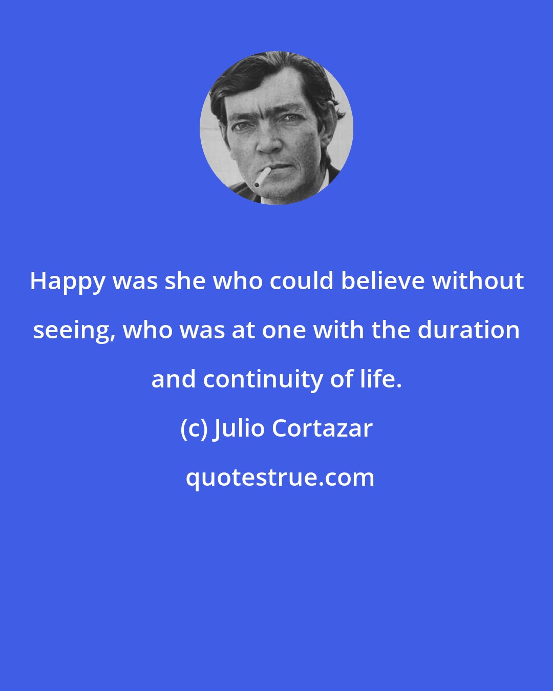 Julio Cortazar: Happy was she who could believe without seeing, who was at one with the duration and continuity of life.