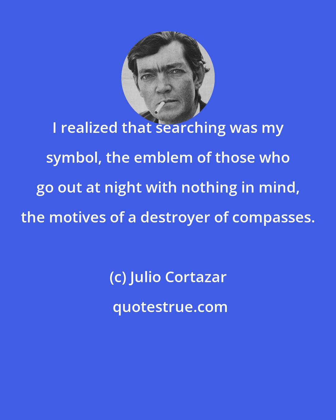 Julio Cortazar: I realized that searching was my symbol, the emblem of those who go out at night with nothing in mind, the motives of a destroyer of compasses.