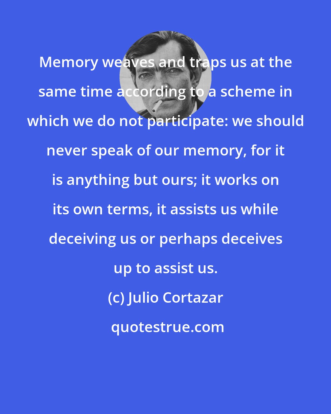 Julio Cortazar: Memory weaves and traps us at the same time according to a scheme in which we do not participate: we should never speak of our memory, for it is anything but ours; it works on its own terms, it assists us while deceiving us or perhaps deceives up to assist us.