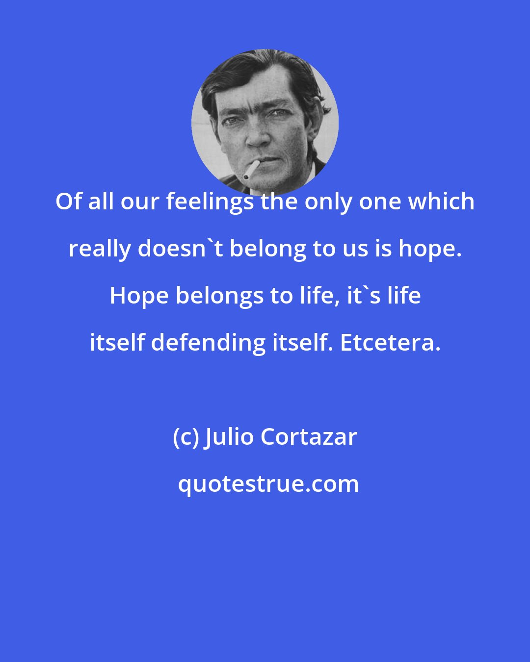 Julio Cortazar: Of all our feelings the only one which really doesn't belong to us is hope. Hope belongs to life, it's life itself defending itself. Etcetera.