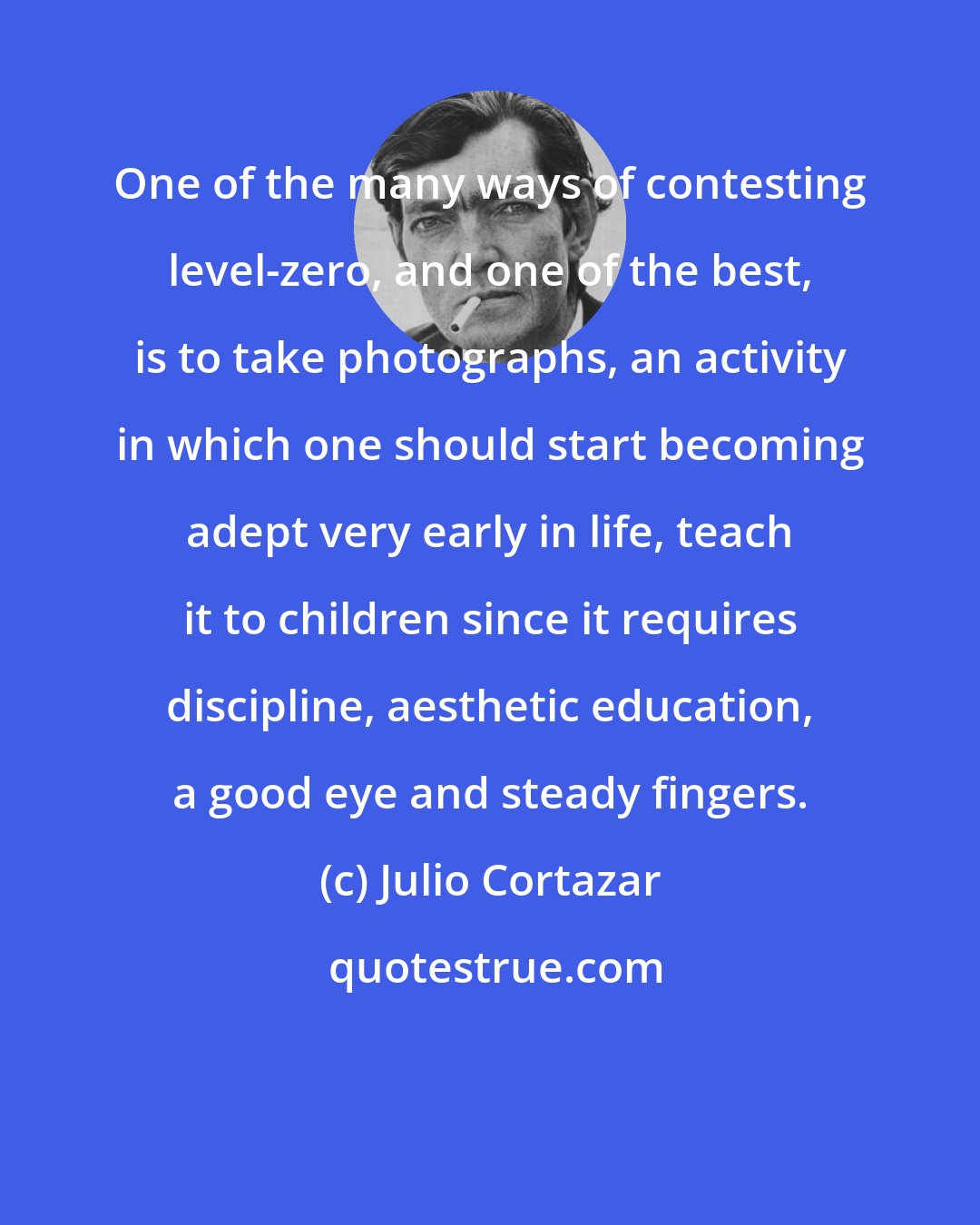 Julio Cortazar: One of the many ways of contesting level-zero, and one of the best, is to take photographs, an activity in which one should start becoming adept very early in life, teach it to children since it requires discipline, aesthetic education, a good eye and steady fingers.