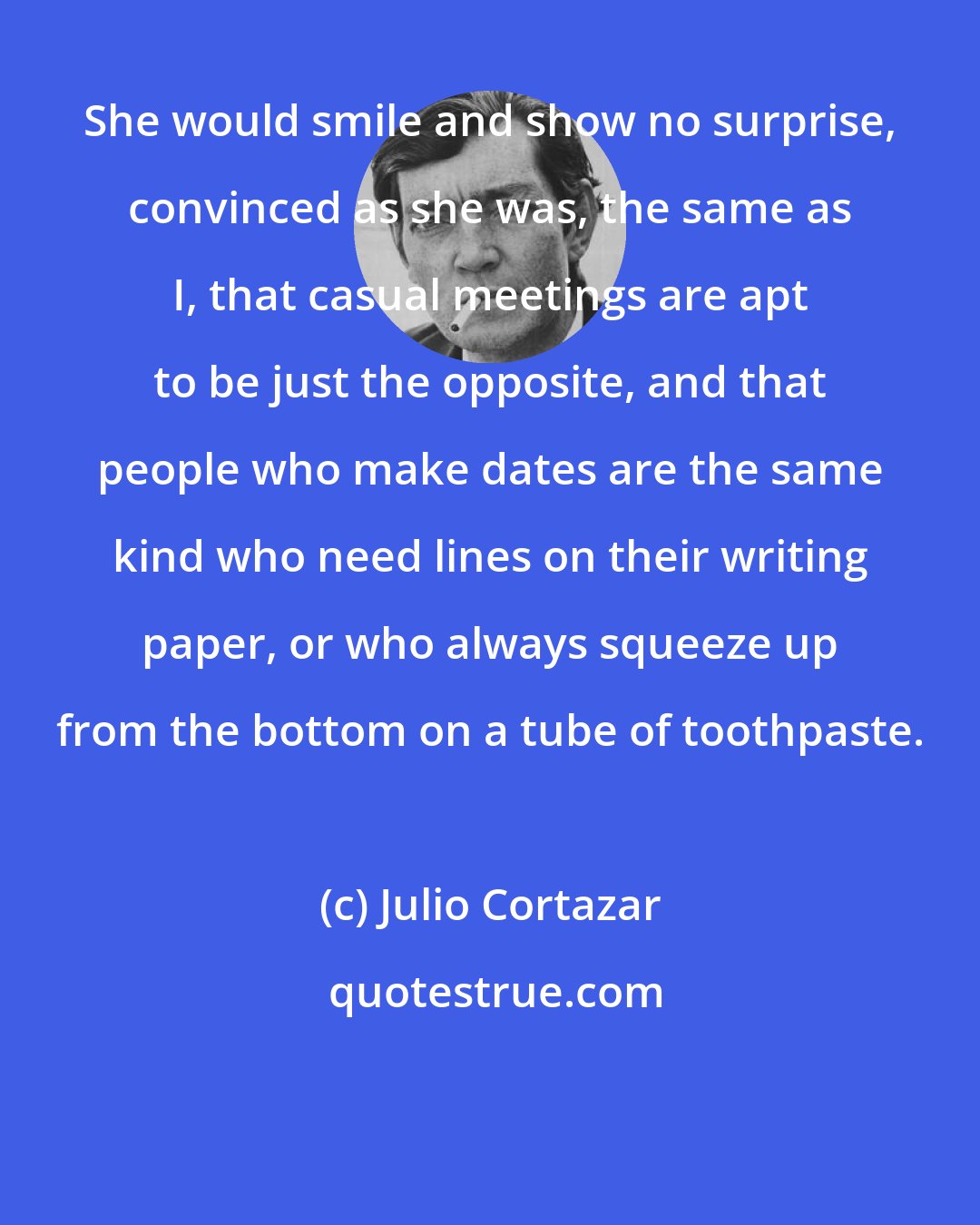 Julio Cortazar: She would smile and show no surprise, convinced as she was, the same as I, that casual meetings are apt to be just the opposite, and that people who make dates are the same kind who need lines on their writing paper, or who always squeeze up from the bottom on a tube of toothpaste.