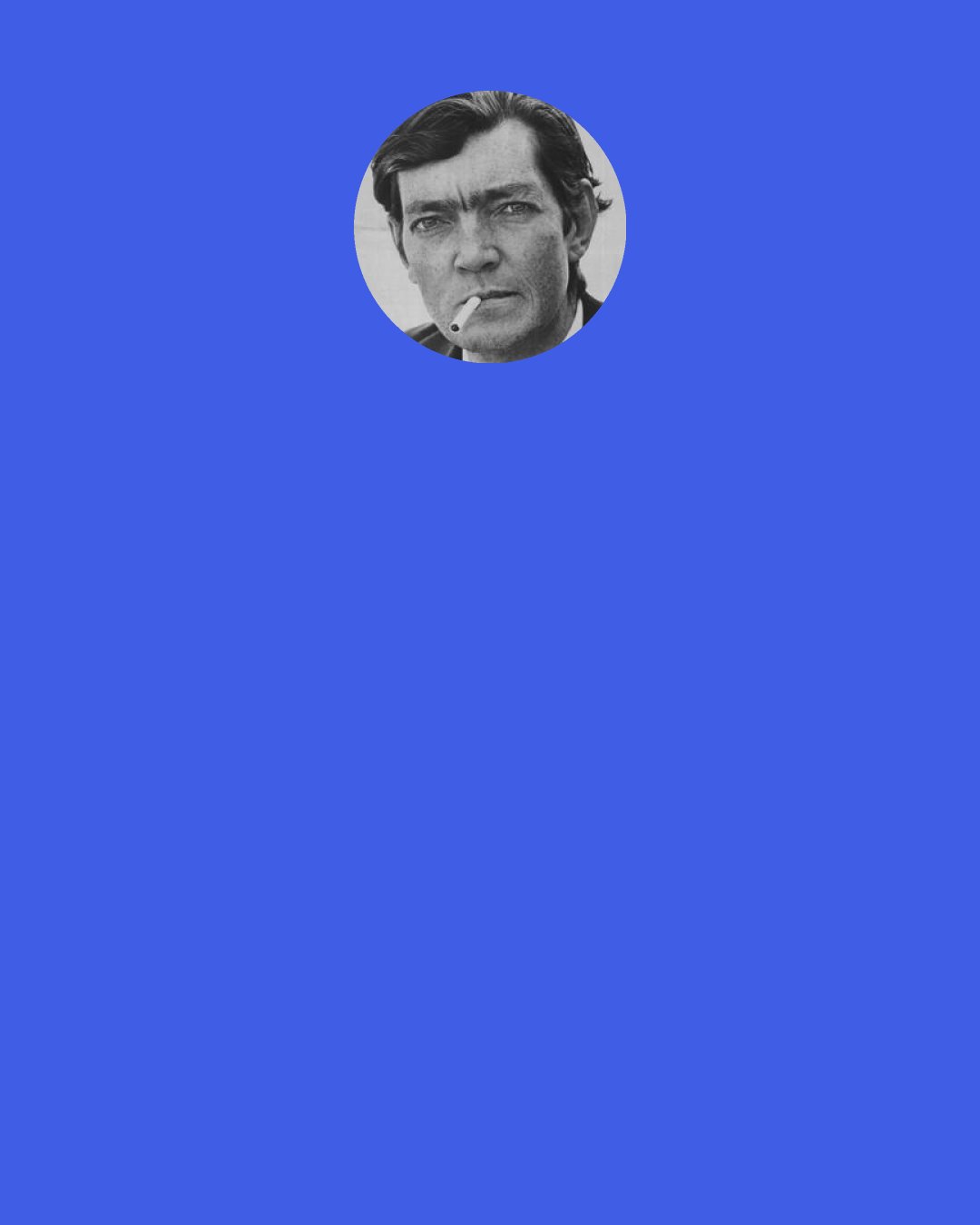 Julio Cortazar: The best literature is always a take [in the musical sense]; there is an implicit risk in its execution, a margin of danger that is the pleasure of the flight, of the love, carrying with it a tangible loss but also a total engagement that, on another level, lends the theater its unparalleled imperfection faced with the perfection of film. I don’t want to write anything but takes.