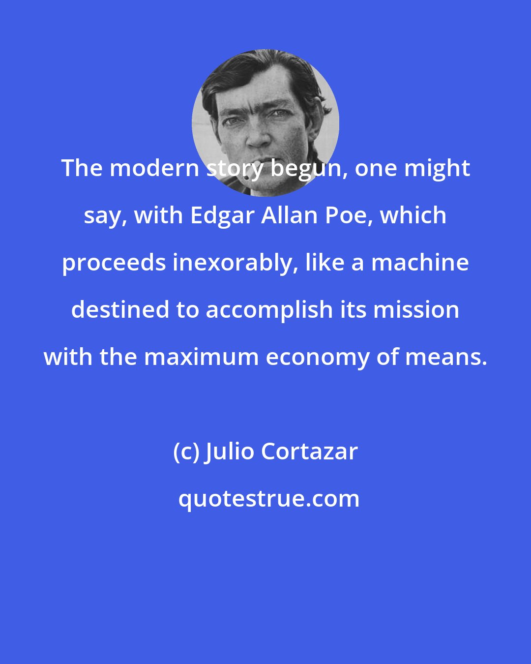 Julio Cortazar: The modern story begun, one might say, with Edgar Allan Poe, which proceeds inexorably, like a machine destined to accomplish its mission with the maximum economy of means.