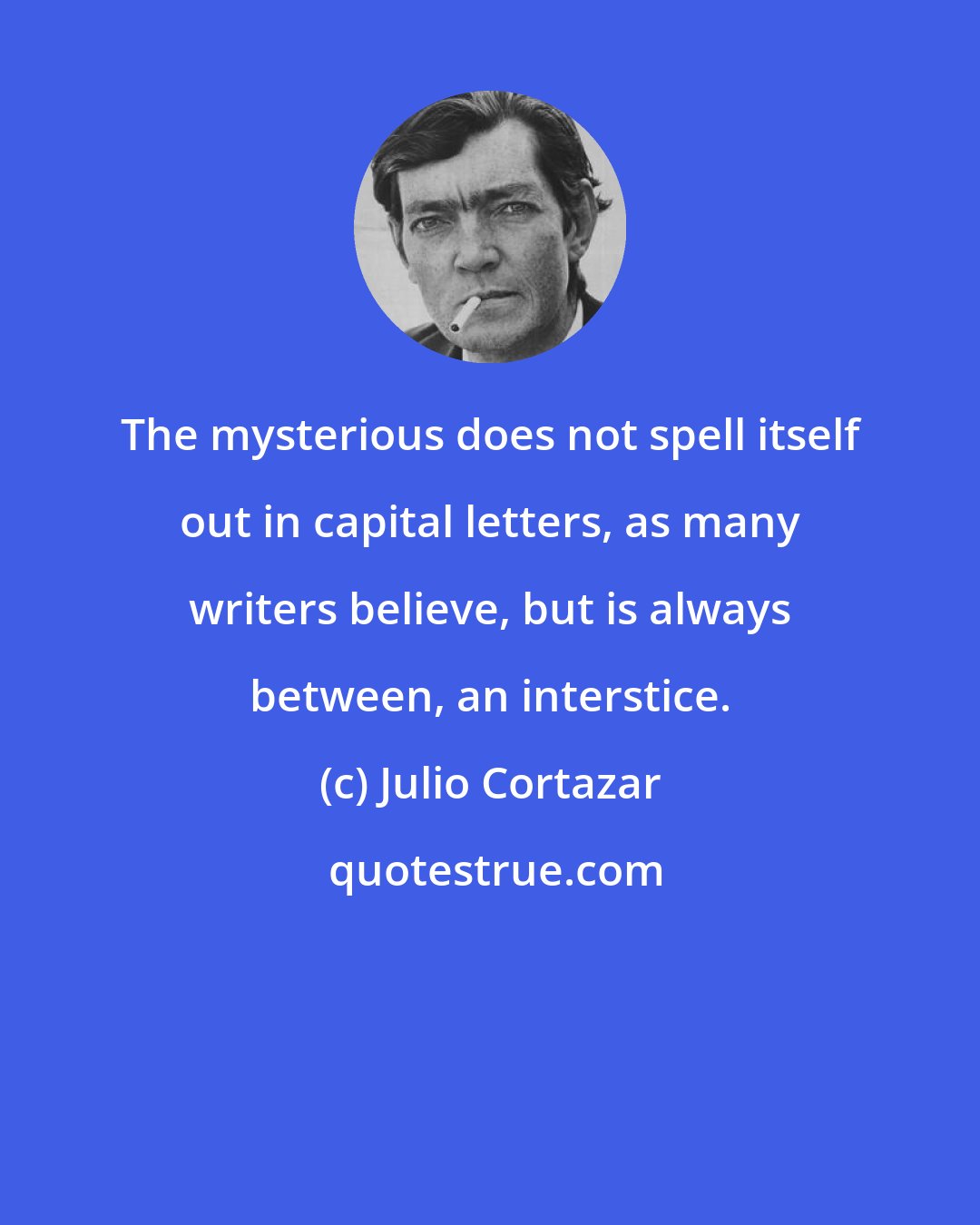 Julio Cortazar: The mysterious does not spell itself out in capital letters, as many writers believe, but is always between, an interstice.