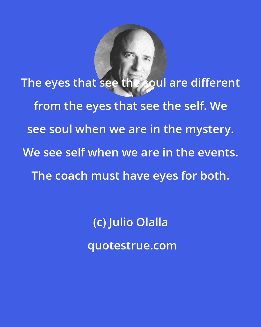 Julio Olalla: The eyes that see the soul are different from the eyes that see the self. We see soul when we are in the mystery. We see self when we are in the events. The coach must have eyes for both.