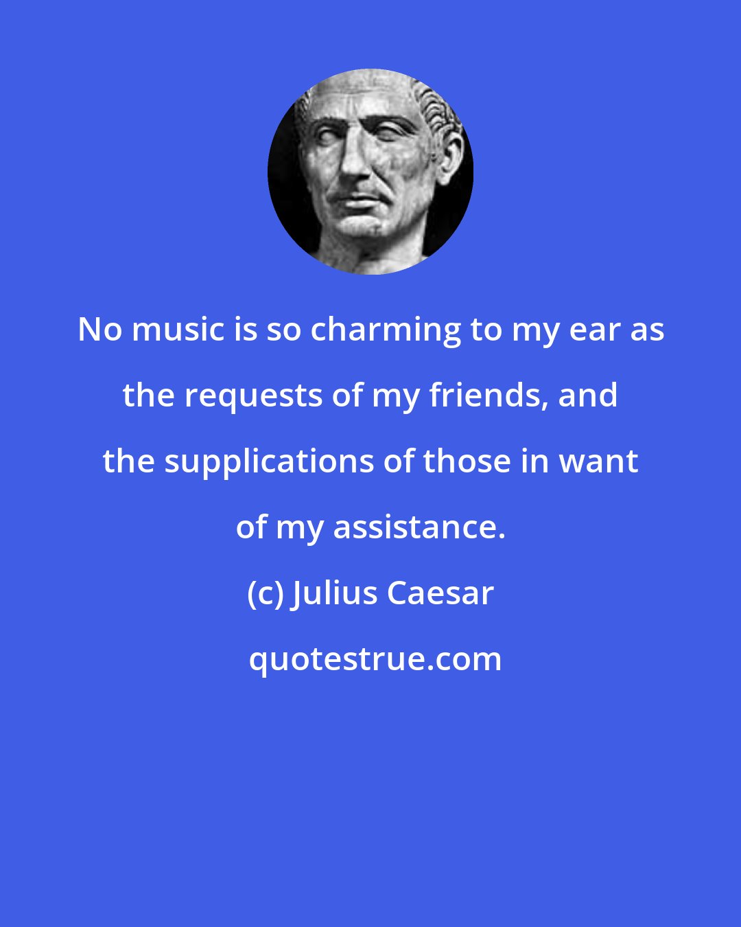 Julius Caesar: No music is so charming to my ear as the requests of my friends, and the supplications of those in want of my assistance.