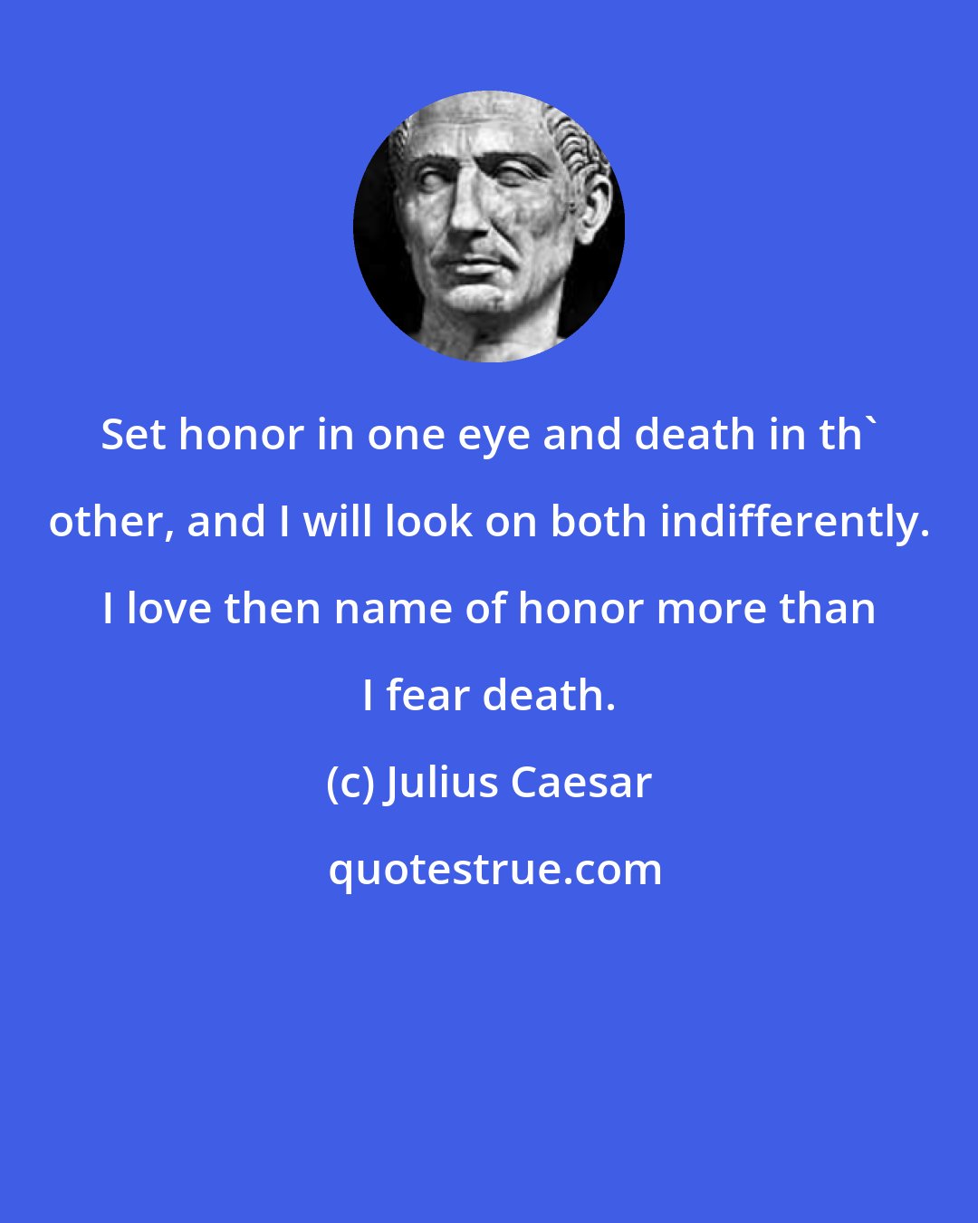 Julius Caesar: Set honor in one eye and death in th' other, and I will look on both indifferently. I love then name of honor more than I fear death.
