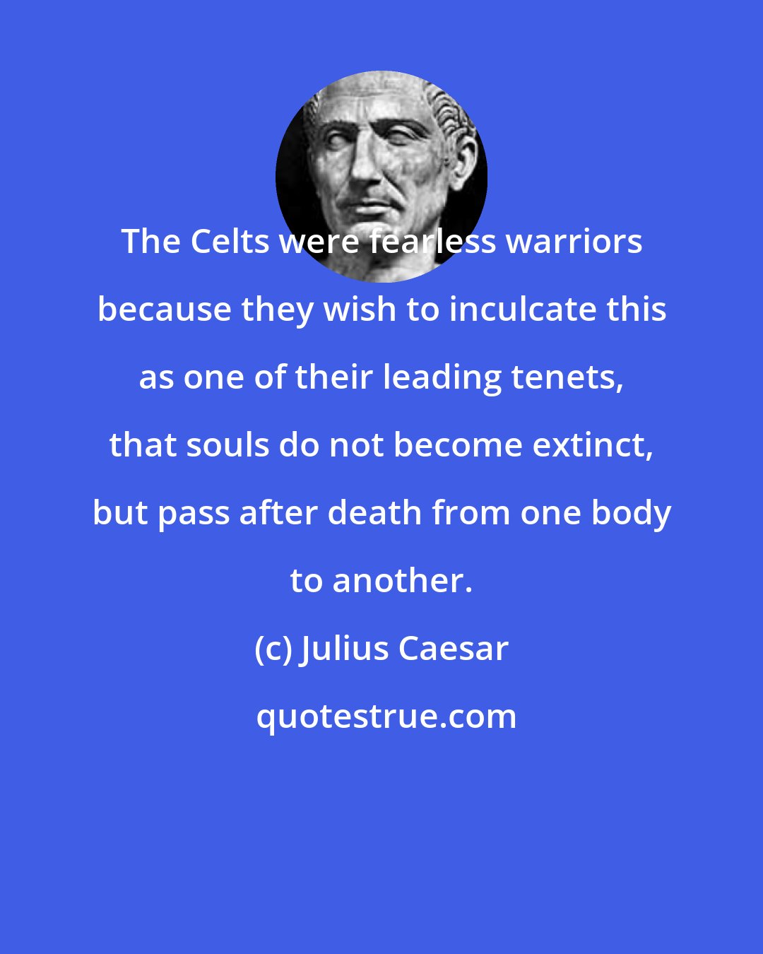 Julius Caesar: The Celts were fearless warriors because they wish to inculcate this as one of their leading tenets, that souls do not become extinct, but pass after death from one body to another.