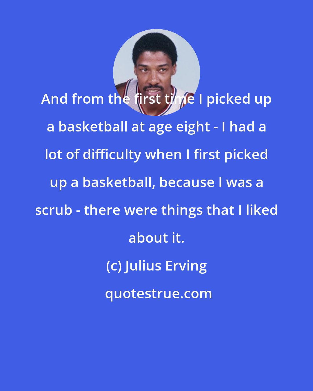 Julius Erving: And from the first time I picked up a basketball at age eight - I had a lot of difficulty when I first picked up a basketball, because I was a scrub - there were things that I liked about it.