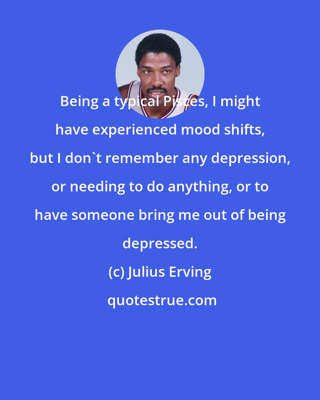 Julius Erving: Being a typical Pisces, I might have experienced mood shifts, but I don't remember any depression, or needing to do anything, or to have someone bring me out of being depressed.