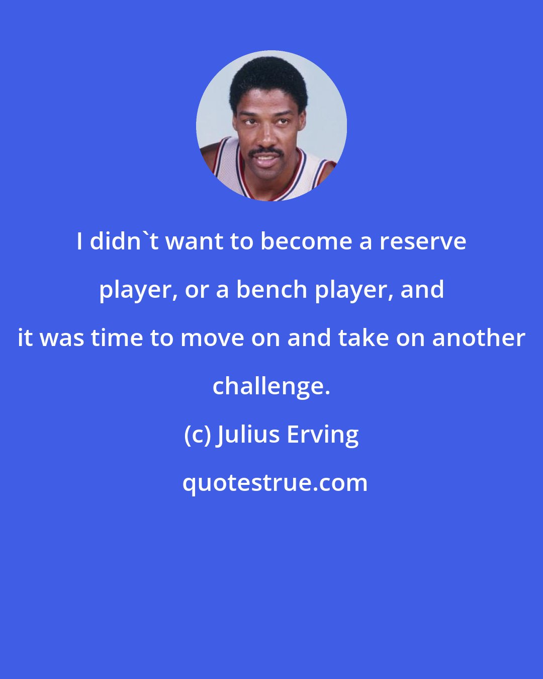 Julius Erving: I didn't want to become a reserve player, or a bench player, and it was time to move on and take on another challenge.