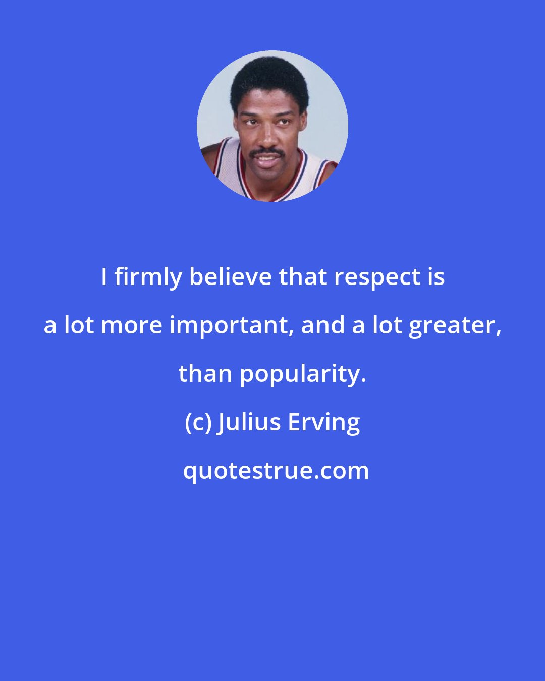 Julius Erving: I firmly believe that respect is a lot more important, and a lot greater, than popularity.