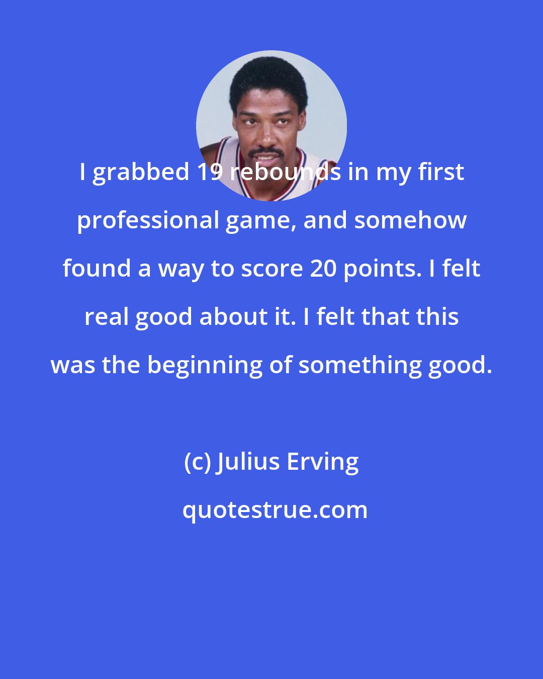 Julius Erving: I grabbed 19 rebounds in my first professional game, and somehow found a way to score 20 points. I felt real good about it. I felt that this was the beginning of something good.