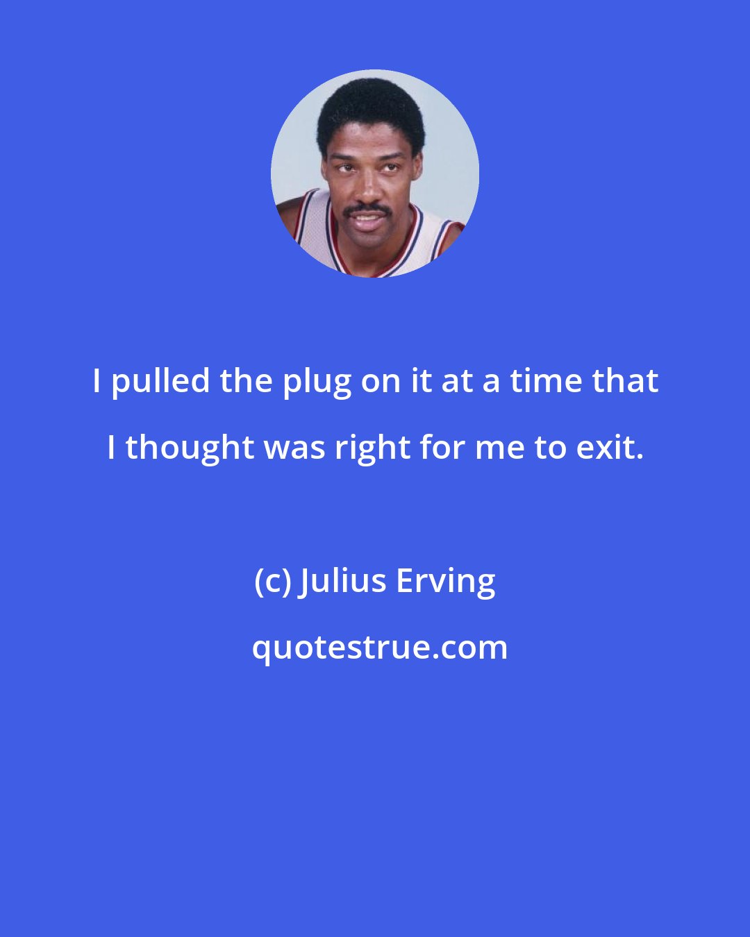 Julius Erving: I pulled the plug on it at a time that I thought was right for me to exit.