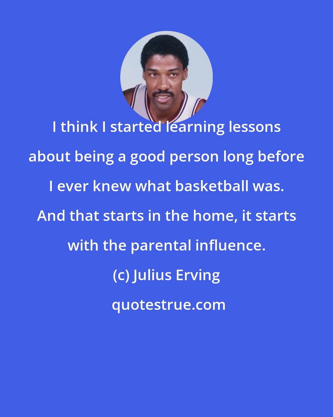 Julius Erving: I think I started learning lessons about being a good person long before I ever knew what basketball was. And that starts in the home, it starts with the parental influence.