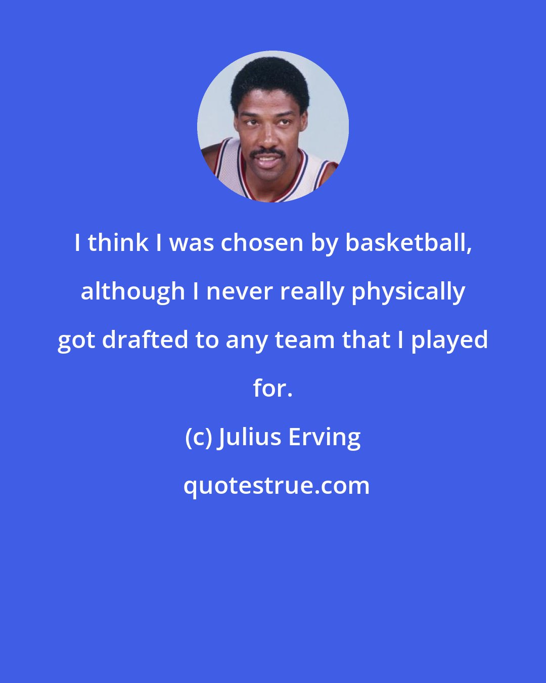 Julius Erving: I think I was chosen by basketball, although I never really physically got drafted to any team that I played for.