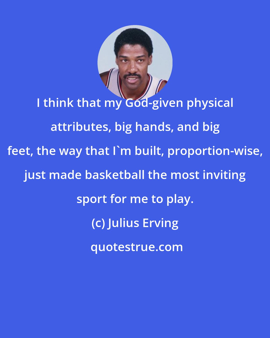 Julius Erving: I think that my God-given physical attributes, big hands, and big feet, the way that I'm built, proportion-wise, just made basketball the most inviting sport for me to play.