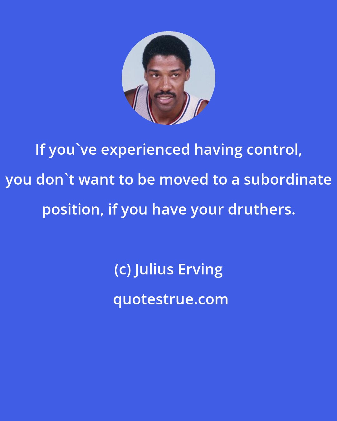 Julius Erving: If you've experienced having control, you don't want to be moved to a subordinate position, if you have your druthers.