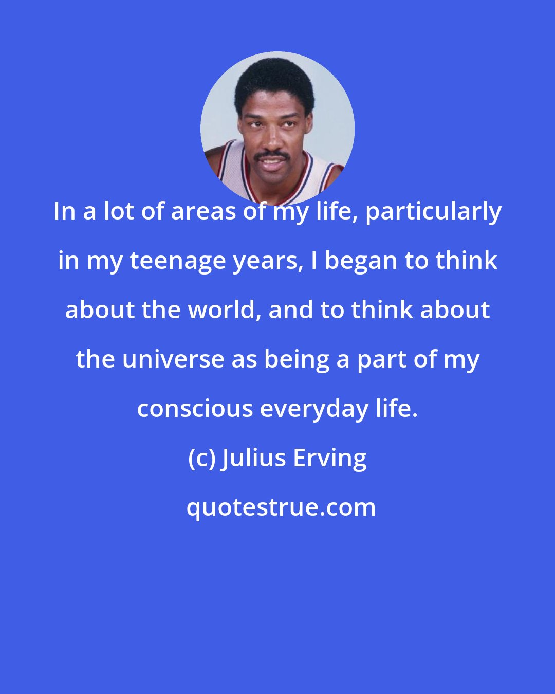 Julius Erving: In a lot of areas of my life, particularly in my teenage years, I began to think about the world, and to think about the universe as being a part of my conscious everyday life.