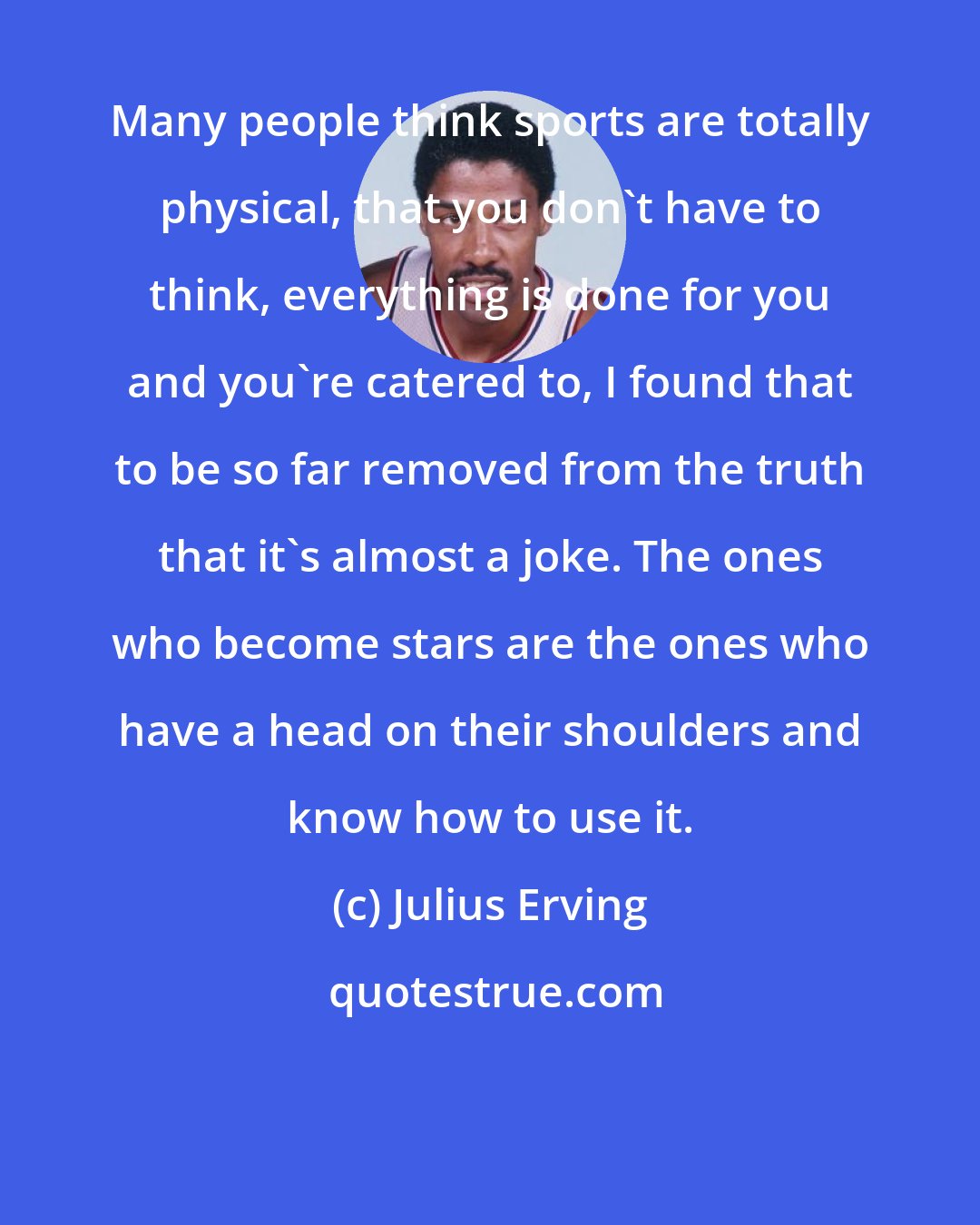 Julius Erving: Many people think sports are totally physical, that you don't have to think, everything is done for you and you're catered to, I found that to be so far removed from the truth that it's almost a joke. The ones who become stars are the ones who have a head on their shoulders and know how to use it.