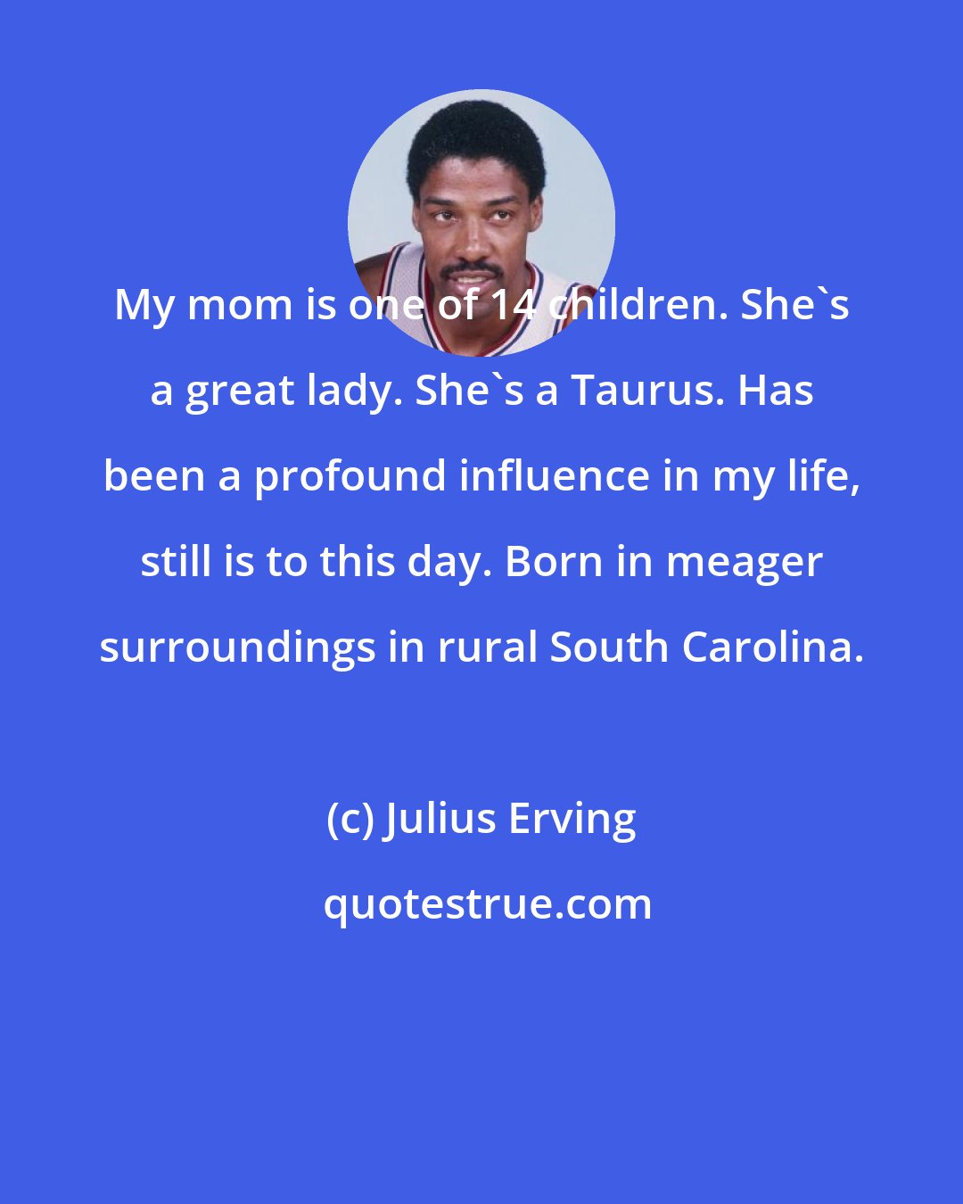 Julius Erving: My mom is one of 14 children. She's a great lady. She's a Taurus. Has been a profound influence in my life, still is to this day. Born in meager surroundings in rural South Carolina.