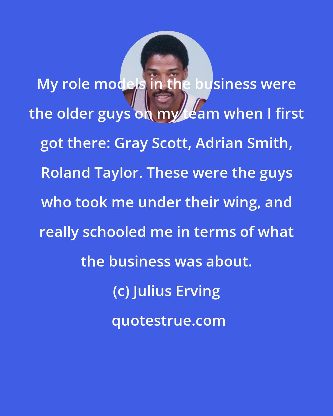 Julius Erving: My role models in the business were the older guys on my team when I first got there: Gray Scott, Adrian Smith, Roland Taylor. These were the guys who took me under their wing, and really schooled me in terms of what the business was about.