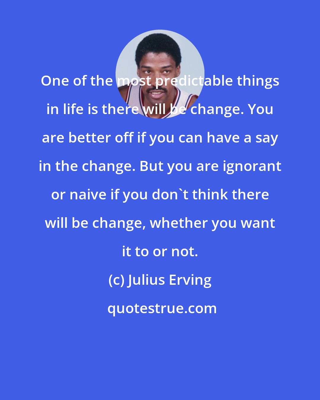 Julius Erving: One of the most predictable things in life is there will be change. You are better off if you can have a say in the change. But you are ignorant or naive if you don't think there will be change, whether you want it to or not.