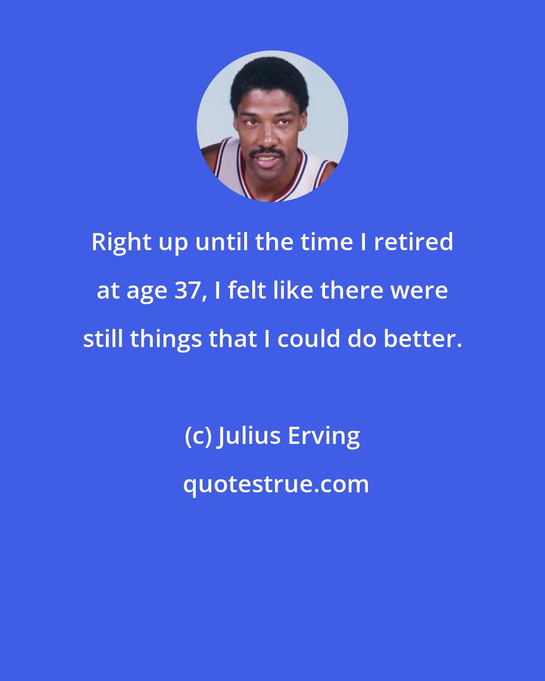 Julius Erving: Right up until the time I retired at age 37, I felt like there were still things that I could do better.