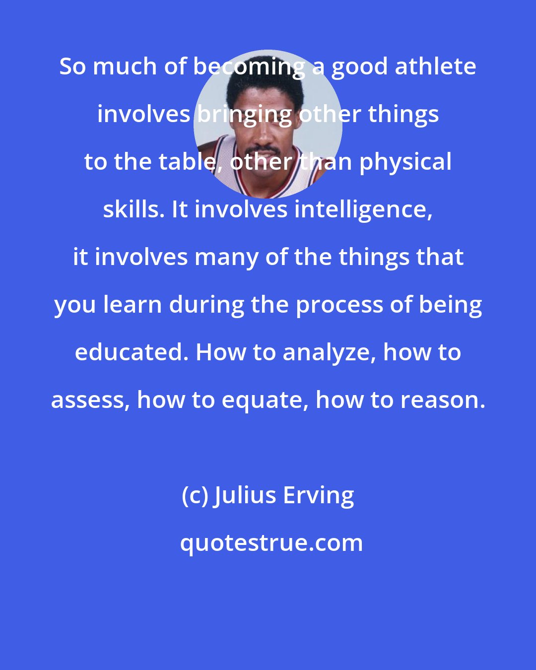 Julius Erving: So much of becoming a good athlete involves bringing other things to the table, other than physical skills. It involves intelligence, it involves many of the things that you learn during the process of being educated. How to analyze, how to assess, how to equate, how to reason.