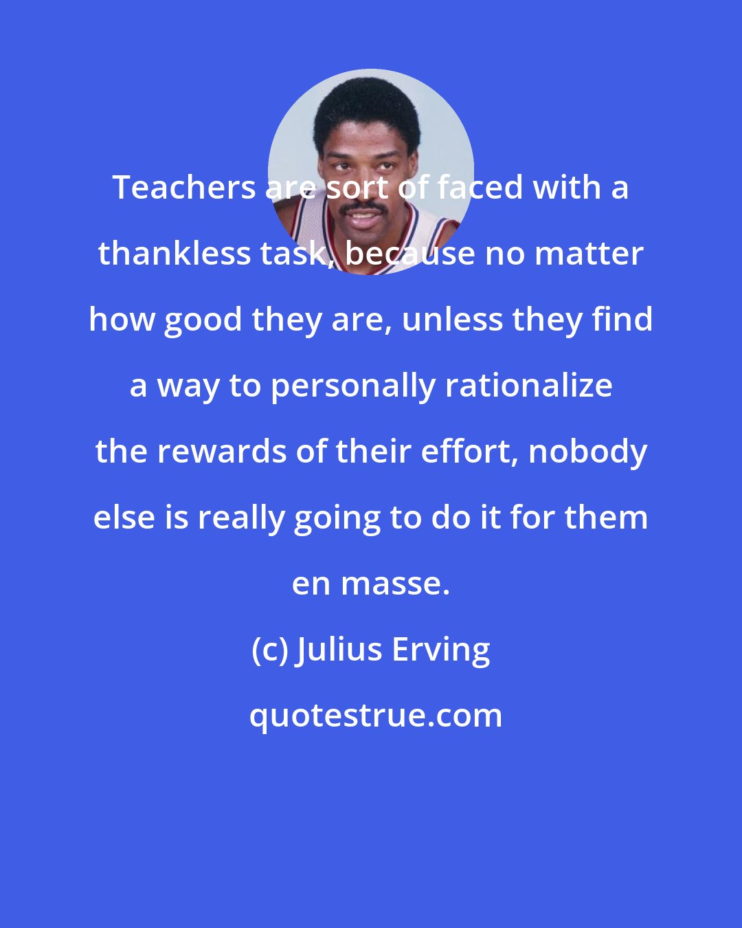 Julius Erving: Teachers are sort of faced with a thankless task, because no matter how good they are, unless they find a way to personally rationalize the rewards of their effort, nobody else is really going to do it for them en masse.