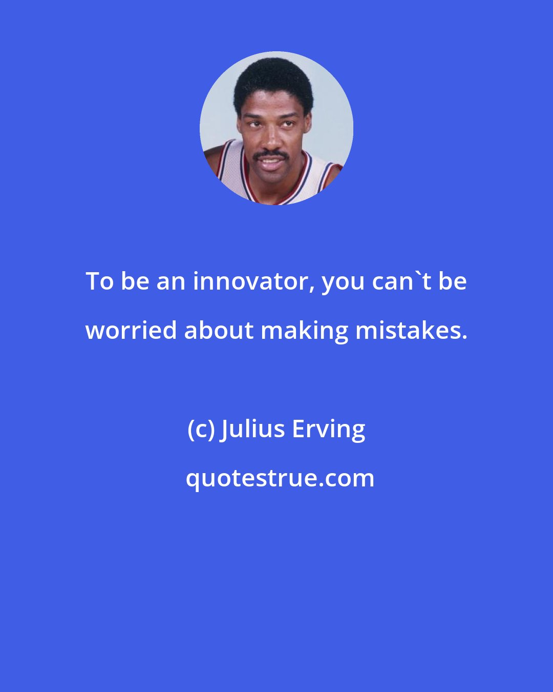 Julius Erving: To be an innovator, you can't be worried about making mistakes.