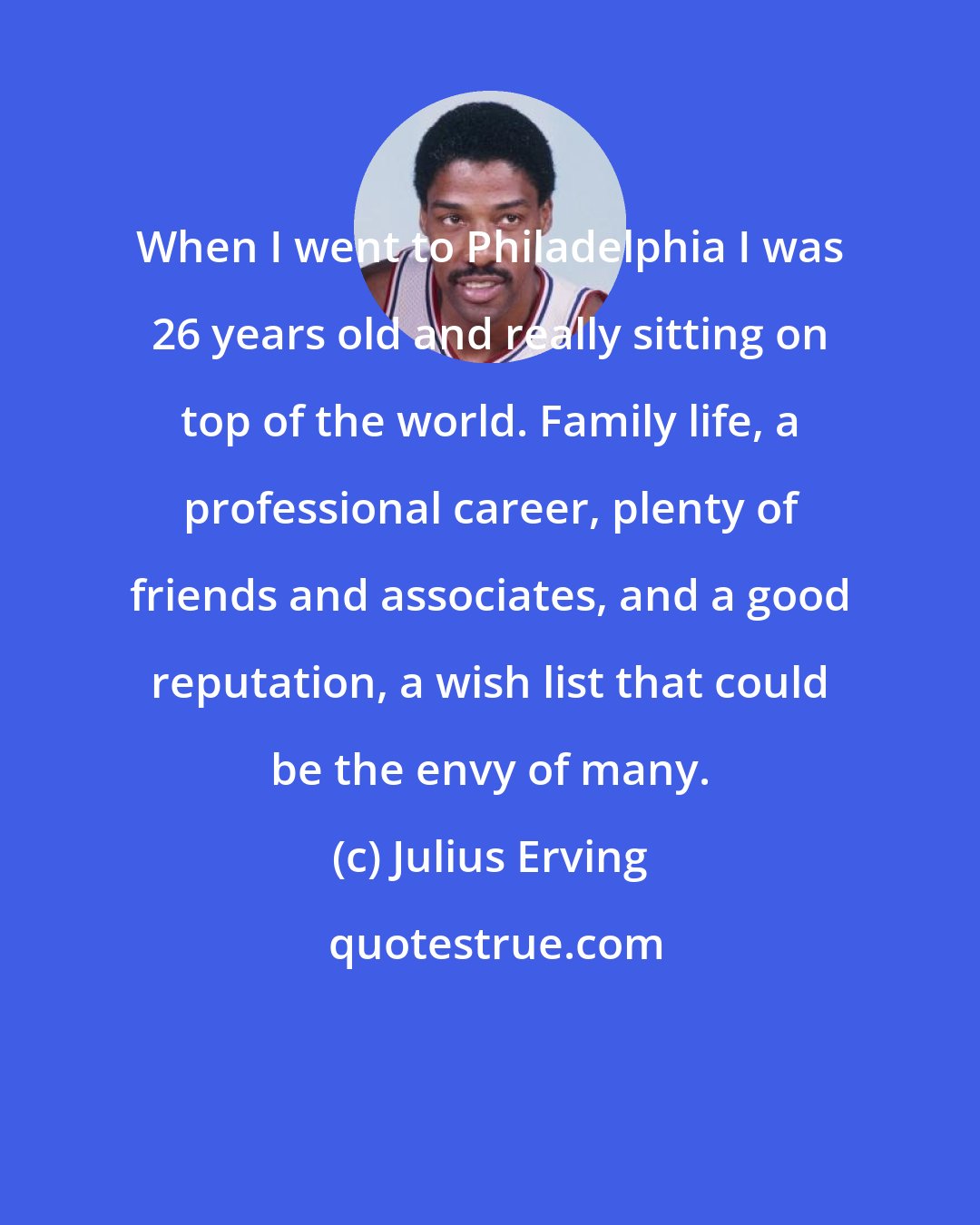 Julius Erving: When I went to Philadelphia I was 26 years old and really sitting on top of the world. Family life, a professional career, plenty of friends and associates, and a good reputation, a wish list that could be the envy of many.