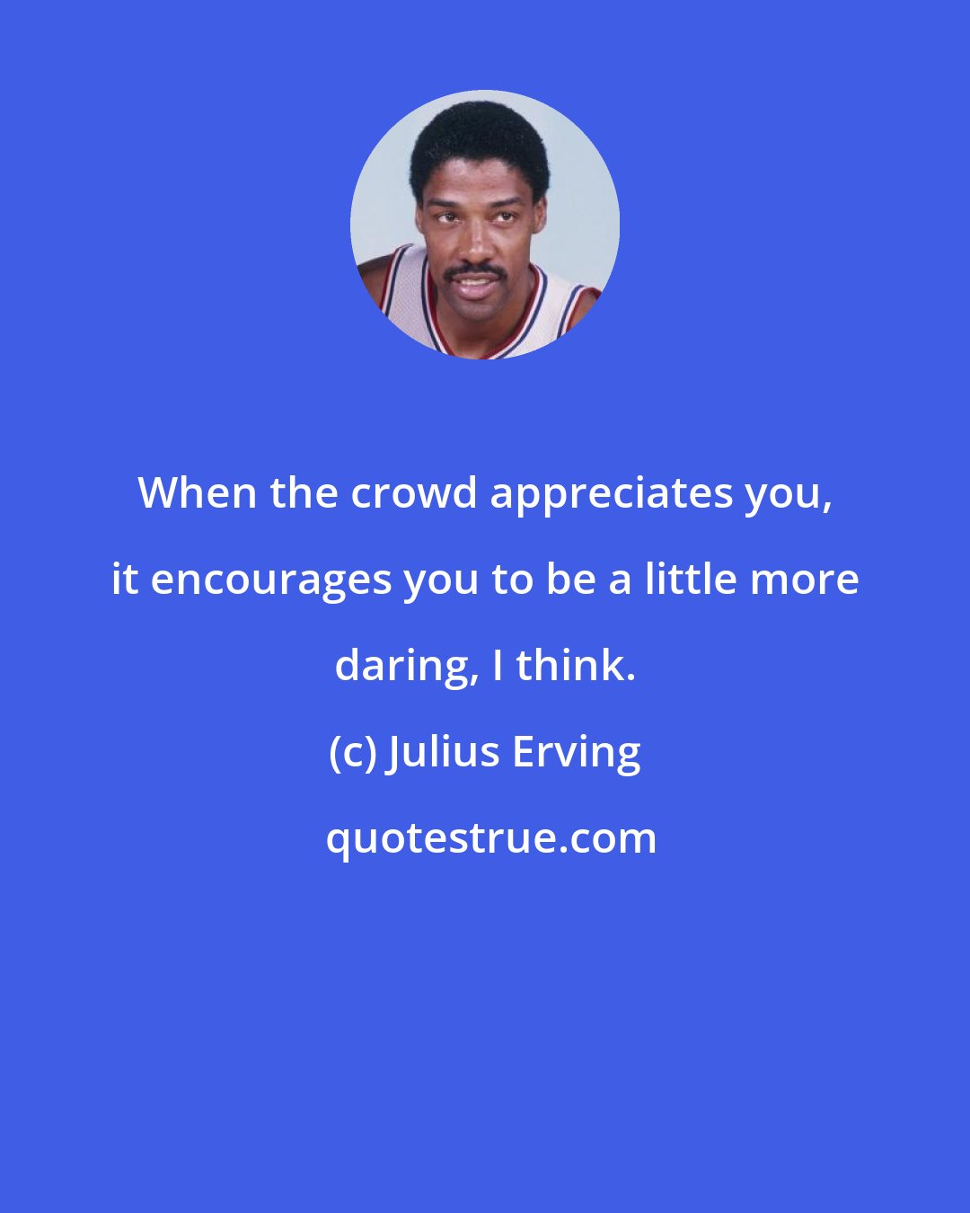 Julius Erving: When the crowd appreciates you, it encourages you to be a little more daring, I think.