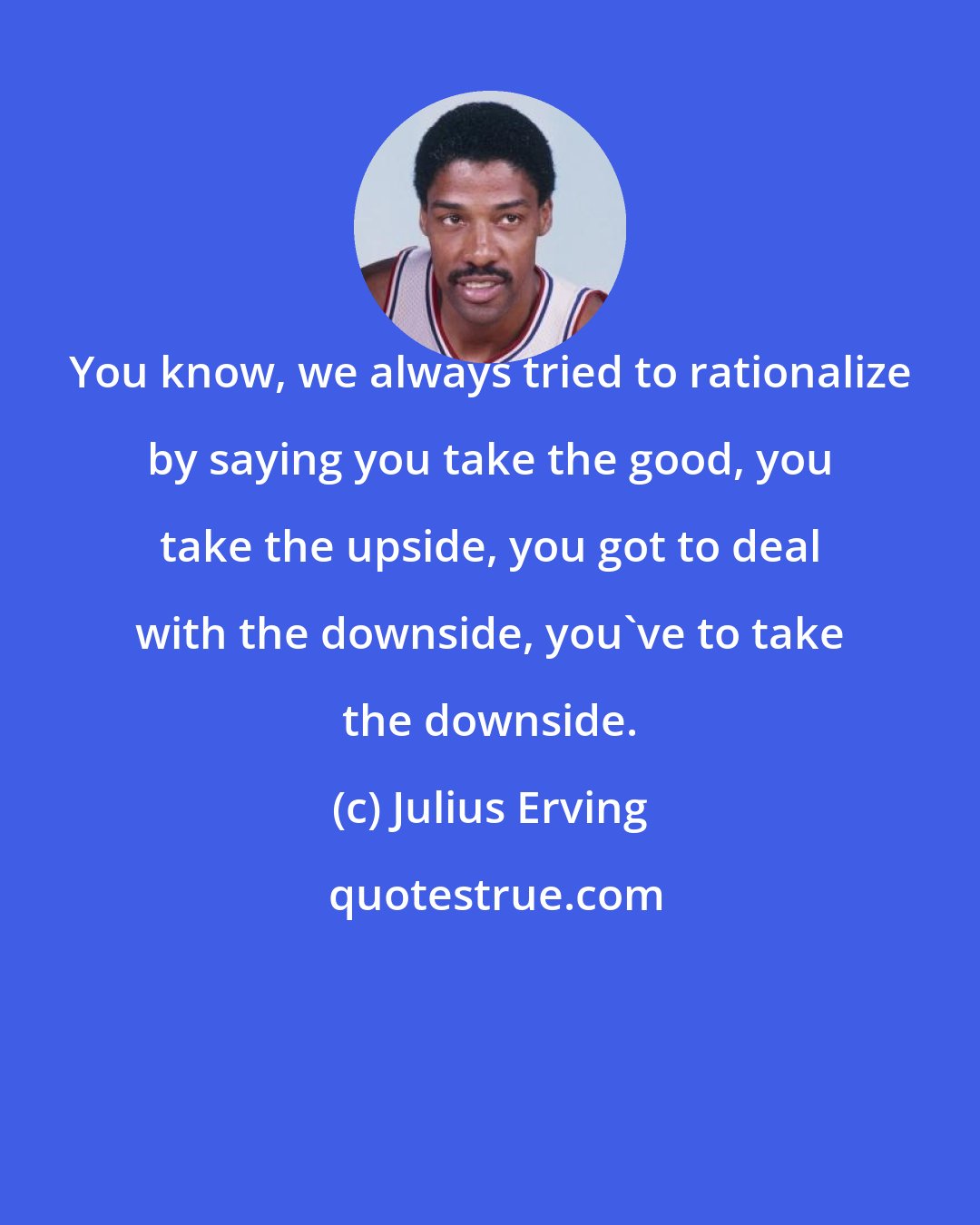 Julius Erving: You know, we always tried to rationalize by saying you take the good, you take the upside, you got to deal with the downside, you've to take the downside.