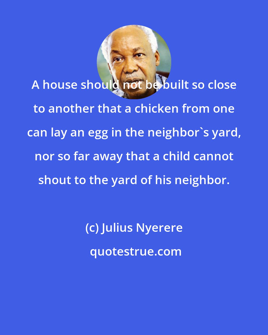 Julius Nyerere: A house should not be built so close to another that a chicken from one can lay an egg in the neighbor's yard, nor so far away that a child cannot shout to the yard of his neighbor.