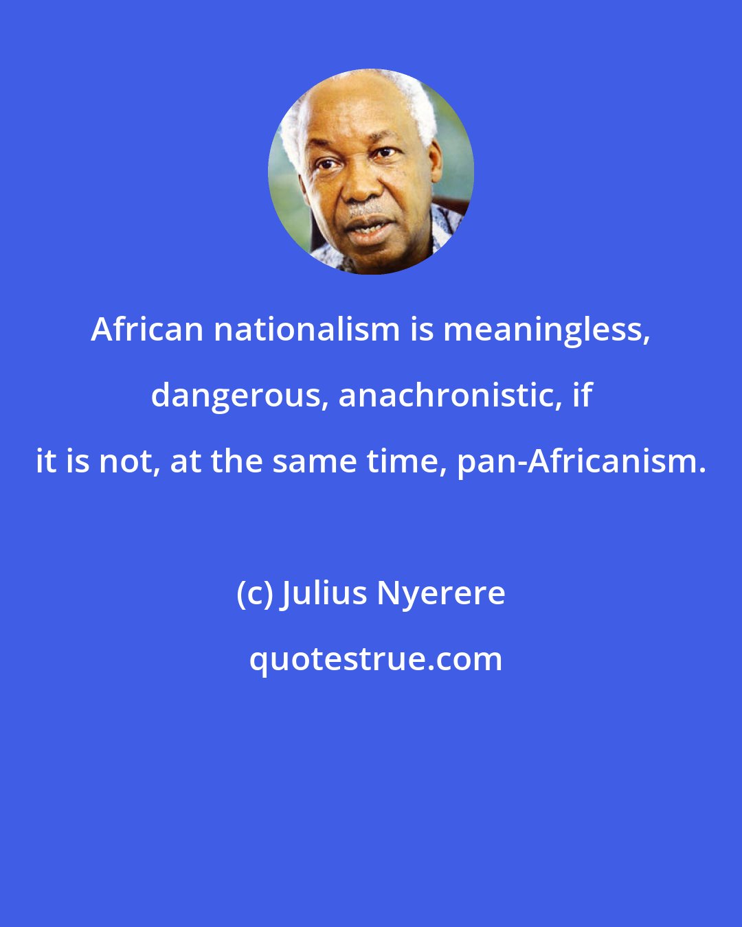 Julius Nyerere: African nationalism is meaningless, dangerous, anachronistic, if it is not, at the same time, pan-Africanism.